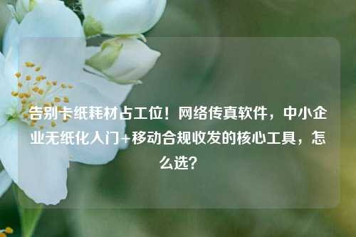 告别卡纸耗材占工位!网络传真软件,中小企业无纸化入门+移动合规收发的核心工具,怎么选?