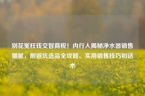 别花冤枉钱交智商税！内行人揭秘净水器销售猫腻，附避坑选品全攻略、实用销售技巧和话术