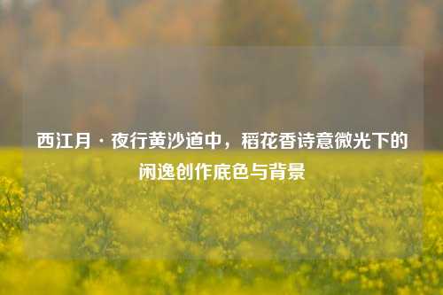 西江月·夜行黄沙道中，稻花香诗意微光下的闲逸创作底色与背景