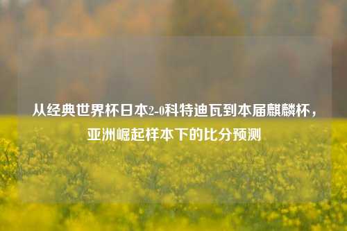 从经典世界杯日本2-0科特迪瓦到本届麒麟杯,亚洲崛起样本下的比分预测