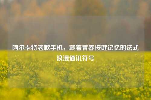 阿尔卡特老款手机,藏着青春按键记忆的法式浪漫通讯符号