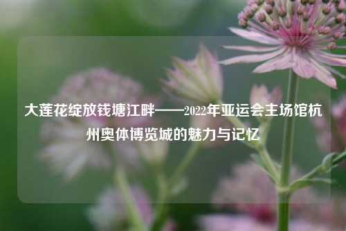 大莲花绽放钱塘江畔——2022年亚运会主场馆杭州奥体博览城的魅力与记忆