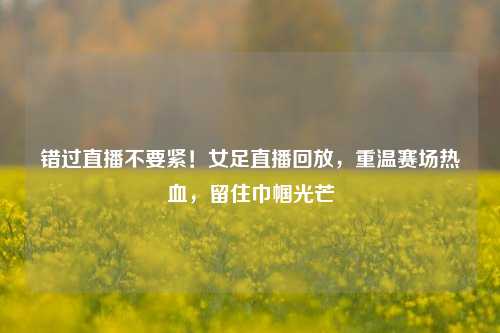 错过直播不要紧!女足直播回放,重温赛场热血,留住巾帼光芒
