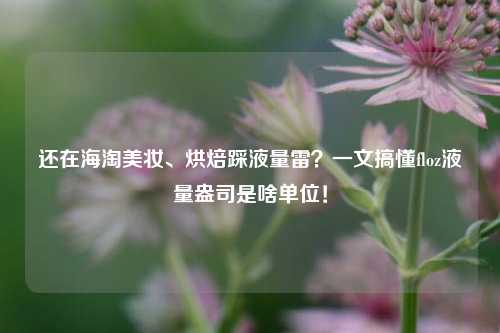 还在海淘美妆、烘焙踩液量雷?一文搞懂floz液量盎司是啥单位!