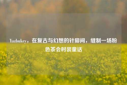 Yazbukey,在复古与幻想的针脚间,缝制一场粉色茶会时装童话