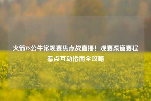 火箭VS公牛常规赛焦点战直播!观赛渠道赛程看点互动指南全攻略