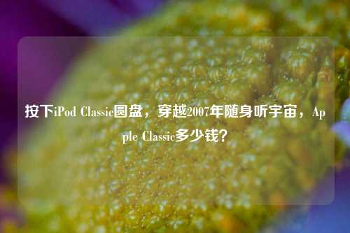 按下iPod Classic圆盘,穿越2007年随身听宇宙,Apple Classic多少钱?