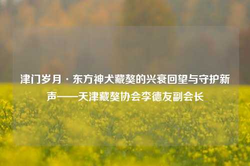 津门岁月·东方神犬藏獒的兴衰回望与守护新声——天津藏獒协会李德友副会长