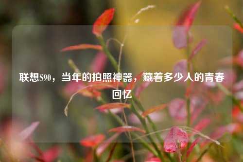 联想S90，当年的拍照神器，藏着多少人的青春回忆