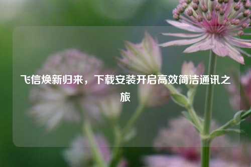 飞信焕新归来,下载安装开启高效简洁通讯之旅