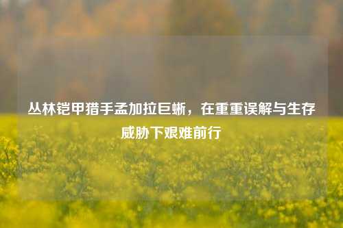丛林铠甲猎手孟加拉巨蜥,在重重误解与生存威胁下艰难前行