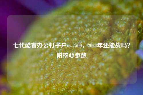 七代酷睿办公钉子户i5-7500,2024年还能战吗?附核心参数