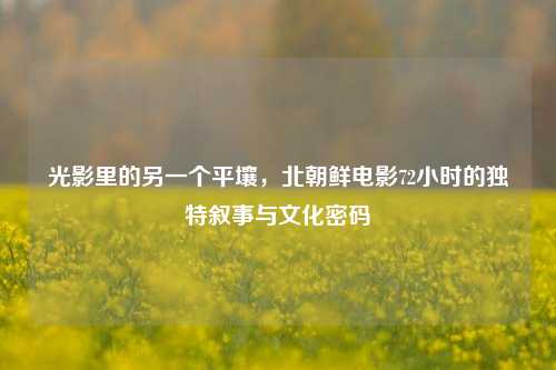 光影里的另一个平壤,北朝鲜电影72小时的独特叙事与文化密码