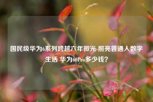 国民级华为6系列跨越六年微光 照亮普通人数字生活 华为60Pro多少钱?