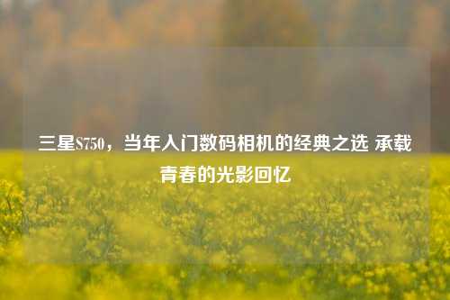 三星S750,当年入门数码相机的经典之选 承载青春的光影回忆