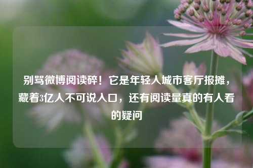 别骂微博阅读碎!它是年轻人城市客厅报摊,藏着3亿人不可说入口,还有阅读量真的有人看的疑问