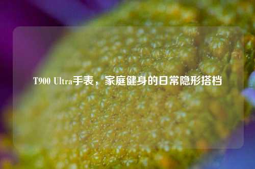 T900 Ultra手表,家庭健身的日常隐形搭档