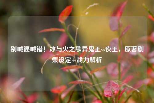 别喊混喊错!冰与火之歌异鬼王vs夜王,原著剧集设定+战力解析