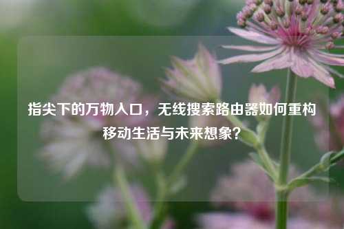 指尖下的万物入口,无线搜索路由器如何重构移动生活与未来想象?