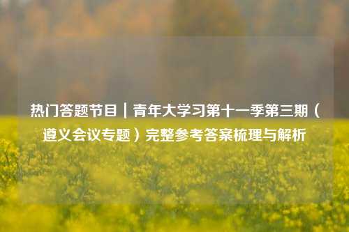 热门答题节目｜青年大学习第十一季第三期（遵义会议专题）完整参考答案梳理与解析