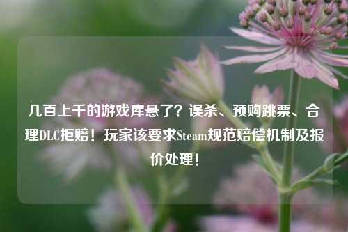 几百上千的游戏库悬了?误杀、预购跳票、合理DLC拒赔!玩家该要求Steam规范赔偿机制及报价处理!