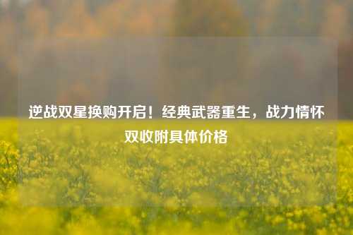 逆战双星换购开启!经典武器重生,战力情怀双收附具体价格