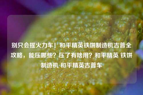 别只会摇火力车!和平精英铁饼制造机吉普全攻略,能压哪些?压了有啥用?和平精英 铁饼制造机 和平精英吉普车