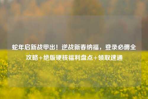 蛇年启新战甲出！逆战新春纳福，登录必薅全攻略+绝版硬核福利盘点+领取速通