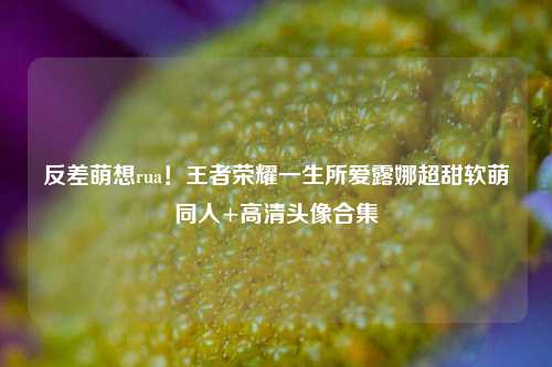 反差萌想rua!王者荣耀一生所爱露娜超甜软萌同人+高清头像合集