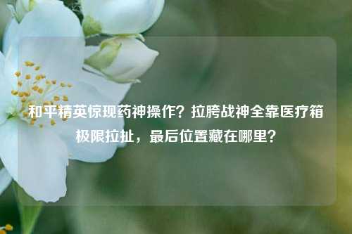 和平精英惊现药神操作?拉胯战神全靠医疗箱极限拉扯,最后位置藏在哪里?
