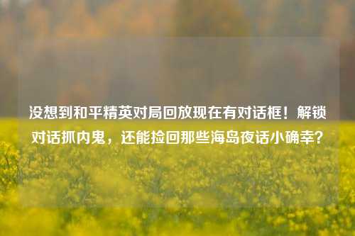 没想到和平精英对局回放现在有对话框！解锁对话抓内鬼，还能捡回那些海岛夜话小确幸？