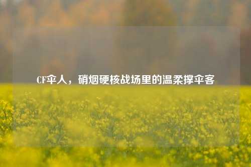 CF伞人,硝烟硬核战场里的温柔撑伞客