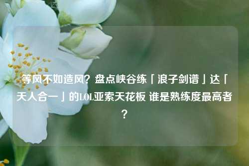 等风不如造风？盘点峡谷练「浪子剑谱」达「天人合一」的LOL亚索天花板 谁是熟练度最高者？