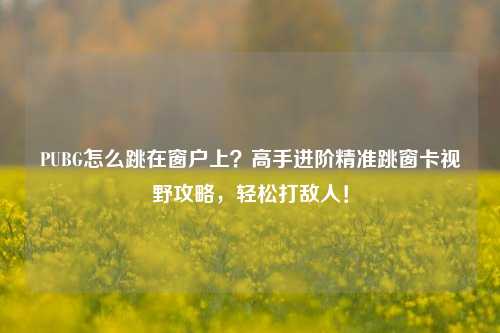 PUBG怎么跳在窗户上?高手进阶精准跳窗卡视野攻略,轻松打敌人!