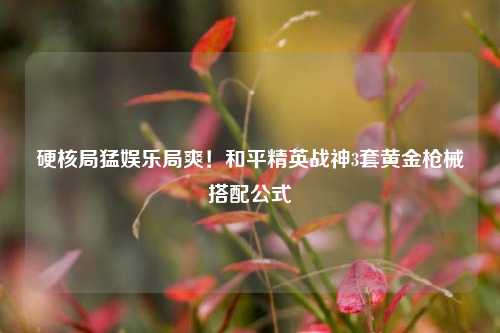 硬核局猛娱乐局爽!和平精英战神3套黄金枪械搭配公式