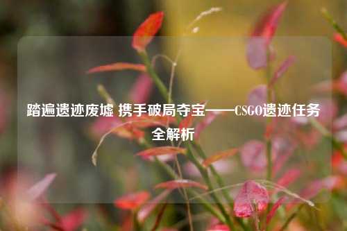 踏遍遗迹废墟 携手破局夺宝——CSGO遗迹任务全解析