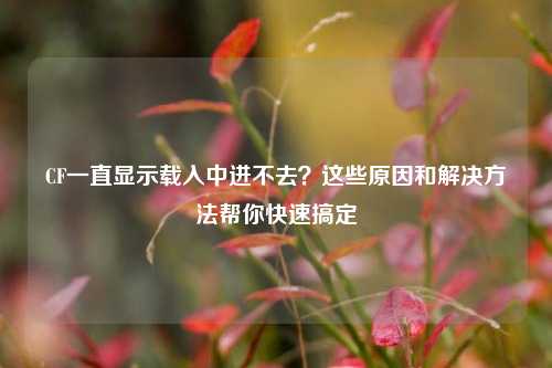 CF一直显示载入中进不去？这些原因和解决方法帮你快速搞定