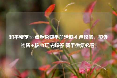 和平精英388点券稳赚手册活跃礼包攻略,额外物资+核心玩法解答 新手微氪必看!