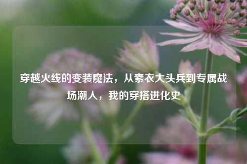 穿越火线的变装魔法，从素衣大头兵到专属战场潮人，我的穿搭进化史