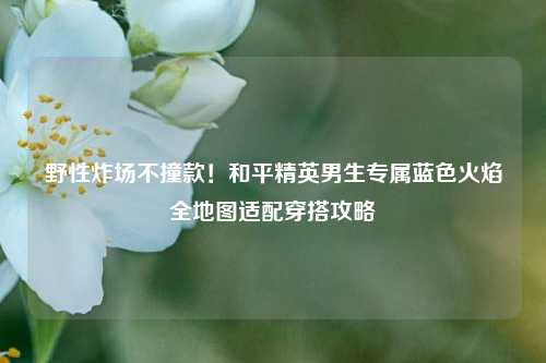 野性炸场不撞款！和平精英男生专属蓝色火焰全地图适配穿搭攻略