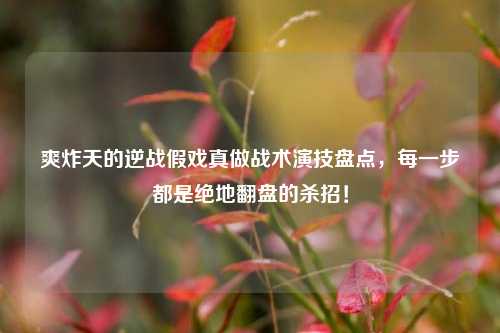 爽炸天的逆战假戏真做战术演技盘点，每一步都是绝地翻盘的杀招！