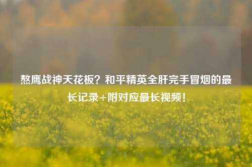 熬鹰战神天花板?和平精英全肝完手冒烟的最长记录+附对应最长视频!