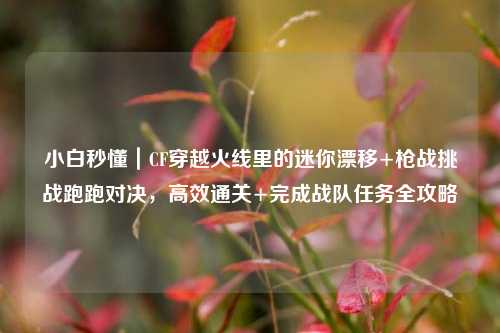 小白秒懂｜CF穿越火线里的迷你漂移+枪战挑战跑跑对决，高效通关+完成战队任务全攻略