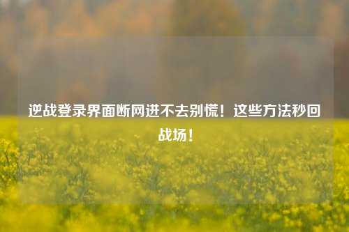 逆战登录界面断网进不去别慌！这些方法秒回战场！