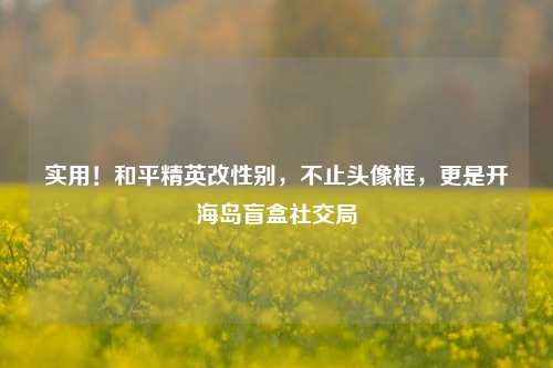 实用!和平精英改性别,不止头像框,更是开海岛盲盒社交局
