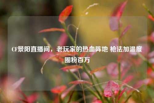 CF景阳直播间,老玩家的热血阵地 枪法加温度圈粉百万