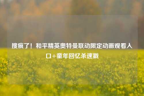 搜疯了!和平精英奥特曼联动限定动画观看入口+童年回忆杀速戳