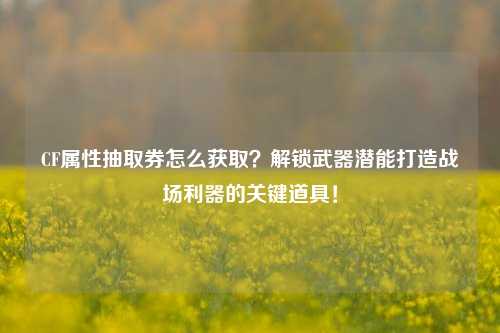 CF属性抽取券怎么获取?解锁武器潜能打造战场利器的关键道具!