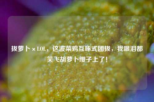 拔萝卜×LOL,这波菜鸡互啄式团拔,我眼泪都笑飞胡萝卜缨子上了!