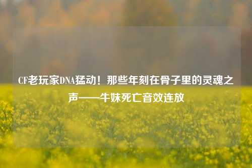 CF老玩家DNA猛动！那些年刻在骨子里的灵魂之声——牛妹死亡音效连放